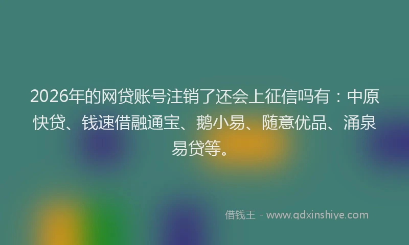 2026年的网贷账号注销了还会上征信吗有：中原快贷、钱速借融通宝、鹅小易、随意优品、涌泉易贷等。