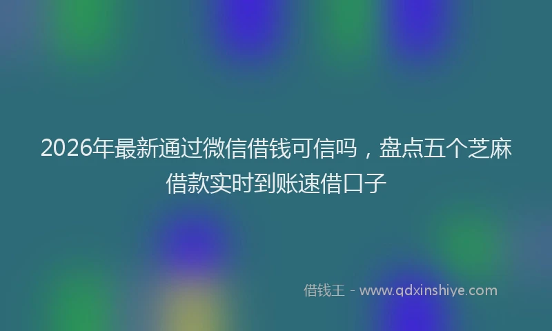 2026年最新通过微信借钱可信吗，盘点五个芝麻借款实时到账速借口子