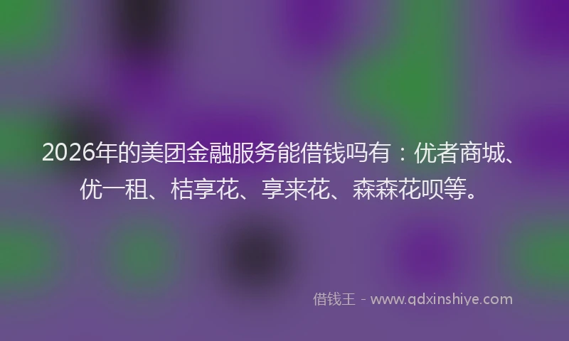 2026年的美团金融服务能借钱吗有：优者商城、优一租、桔享花、享来花、森森花呗等。