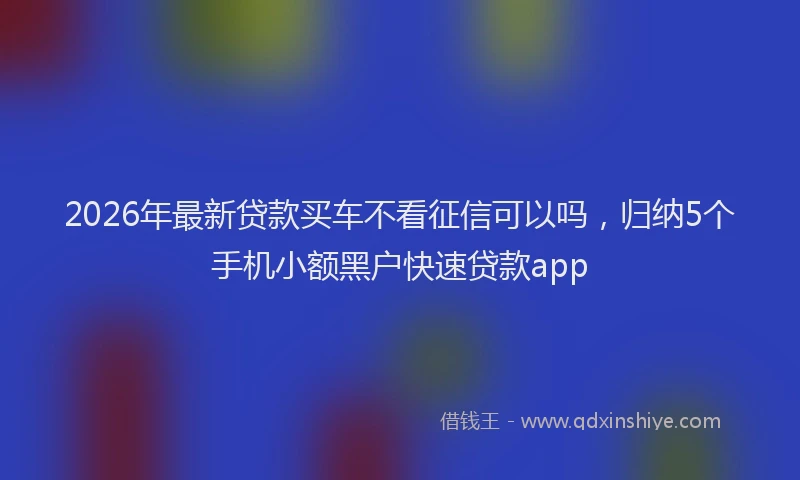 2026年最新贷款买车不看征信可以吗，归纳5个手机小额黑户快速贷款app