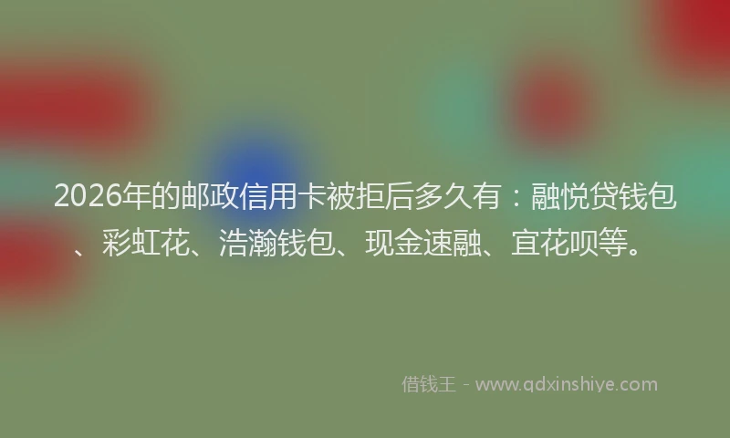 2026年的邮政信用卡被拒后多久有：融悦贷钱包、彩虹花、浩瀚钱包、现金速融、宜花呗等。