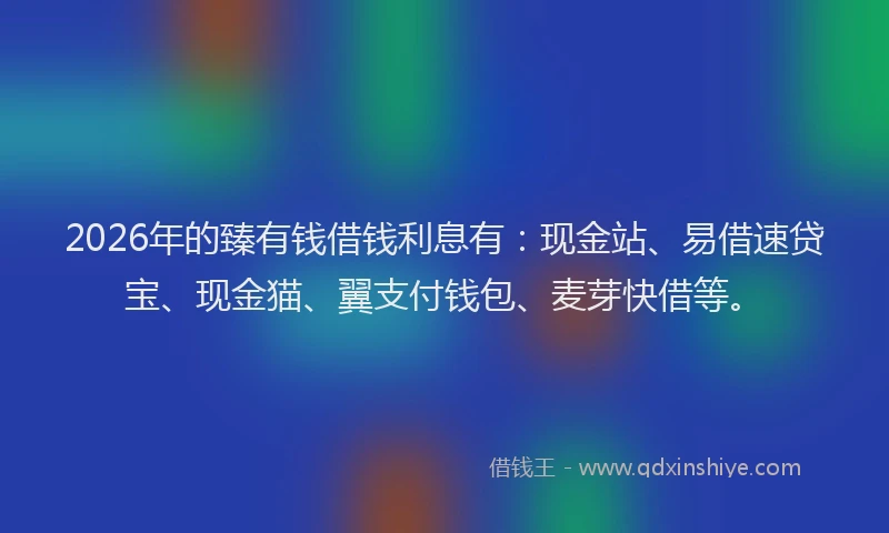 2026年的臻有钱借钱利息有：现金站、易借速贷宝、现金猫、翼支付钱包、麦芽快借等。