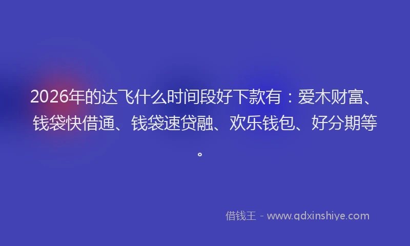 2026年的达飞什么时间段好下款有：爱木财富、钱袋快借通、钱袋速贷融、欢乐钱包、好分期等。