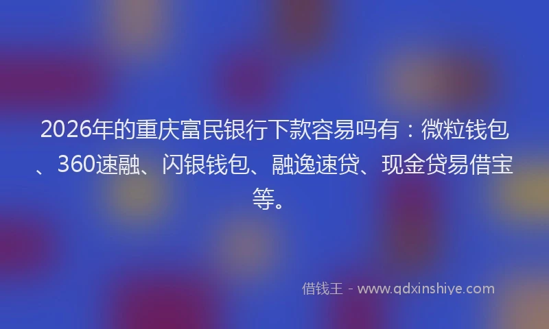 2026年的重庆富民银行下款容易吗有：微粒钱包、360速融、闪银钱包、融逸速贷、现金贷易借宝等。