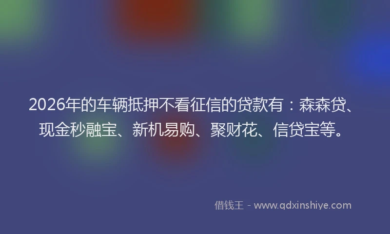 2026年的车辆抵押不看征信的贷款有：森森贷、现金秒融宝、新机易购、聚财花、信贷宝等。