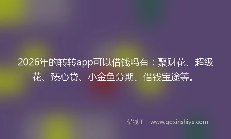 2026年的转转app可以借钱吗有：聚财花、超级花、臻心贷、小金鱼分期、借钱宝途等。