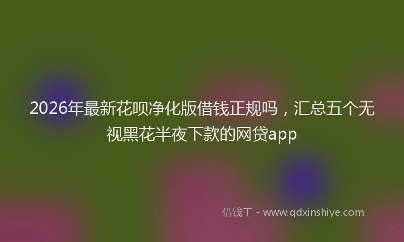 2026年最新花呗净化版借钱正规吗，汇总五个无视黑花半夜下款的网贷app