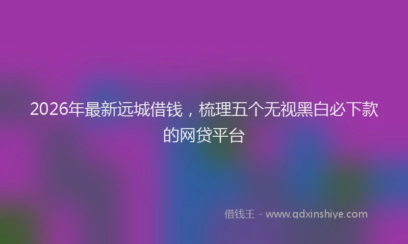 2026年最新远城借钱，梳理五个无视黑白必下款的网贷平台