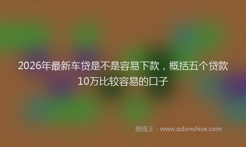 2026年最新车贷是不是容易下款，概括五个贷款10万比较容易的口子