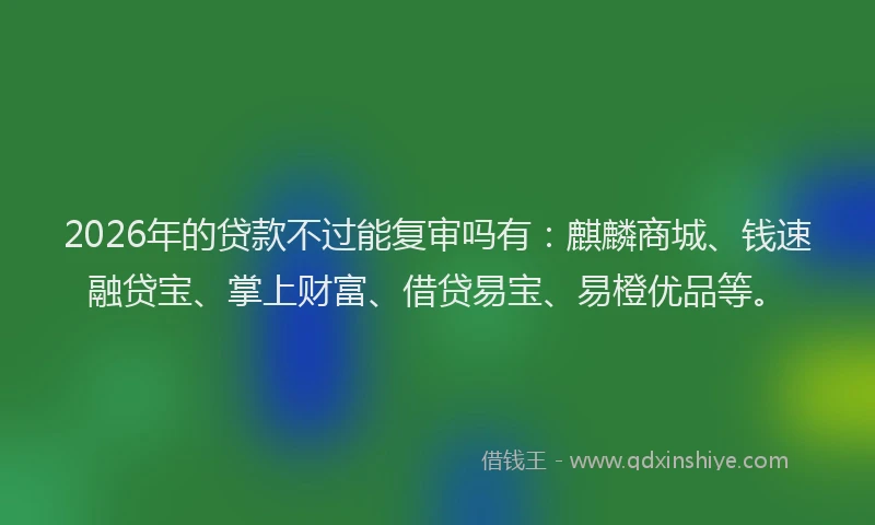 2026年的贷款不过能复审吗有：麒麟商城、钱速融贷宝、掌上财富、借贷易宝、易橙优品等。