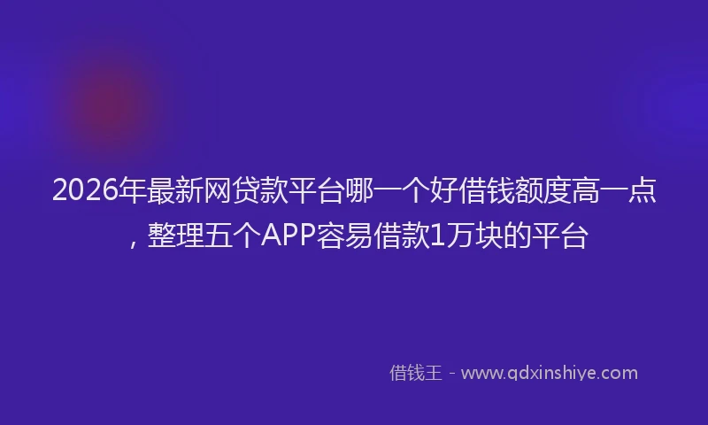 2026年最新网贷款平台哪一个好借钱额度高一点，整理五个APP容易借款1万块的平台