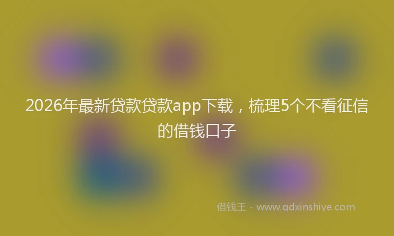 2026年最新贷款贷款app下载，梳理5个不看征信的借钱口子