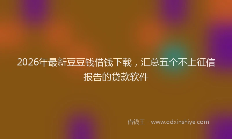 2026年最新豆豆钱借钱下载，汇总五个不上征信报告的贷款软件
