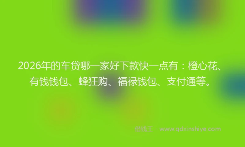 2026年的车贷哪一家好下款快一点有：橙心花、有钱钱包、蜂狂购、福禄钱包、支付通等。