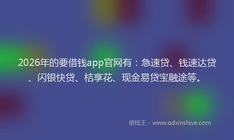 2026年的要借钱app官网有：急速贷、钱速达贷、闪银快贷、桔享花、现金易贷宝融途等。
