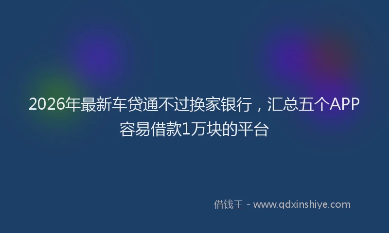 2026年最新车贷通不过换家银行，汇总五个APP容易借款1万块的平台