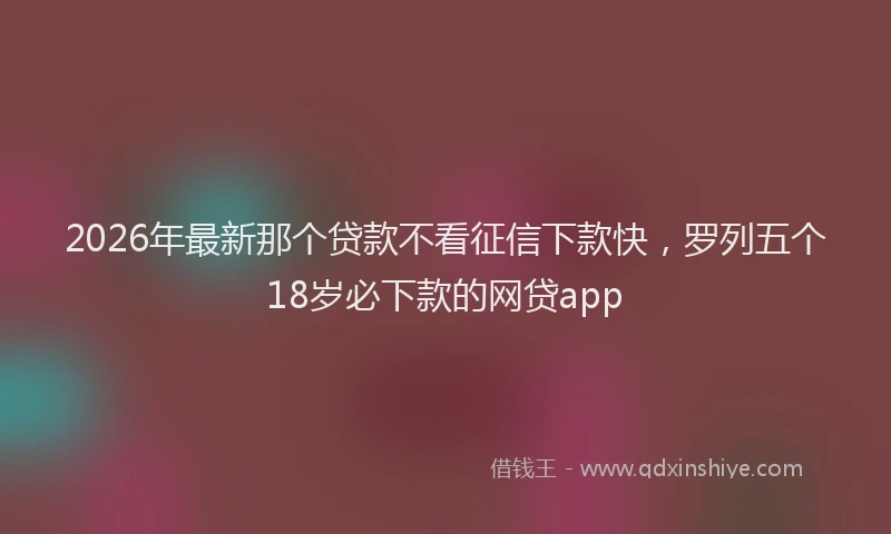 2026年最新那个贷款不看征信下款快，罗列五个18岁必下款的网贷app