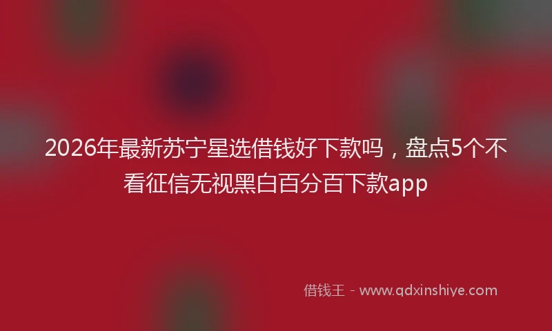 2026年最新苏宁星选借钱好下款吗，盘点5个不看征信无视黑白百分百下款app