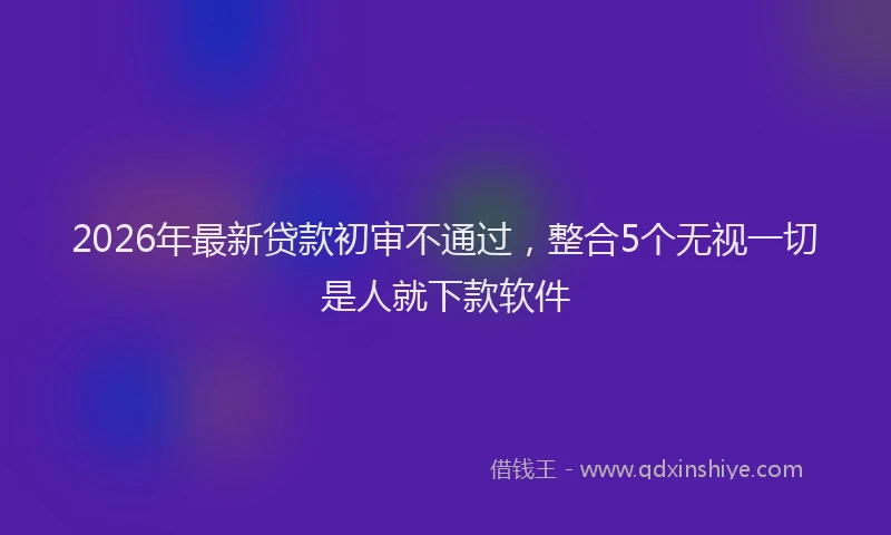 2026年最新贷款初审不通过，整合5个无视一切是人就下款软件