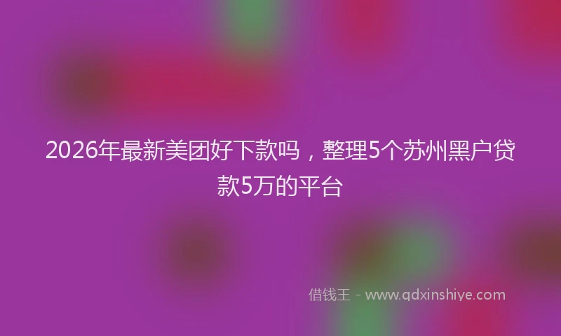 2026年最新美团好下款吗，整理5个苏州黑户贷款5万的平台