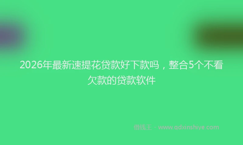 2026年最新速提花贷款好下款吗，整合5个不看欠款的贷款软件