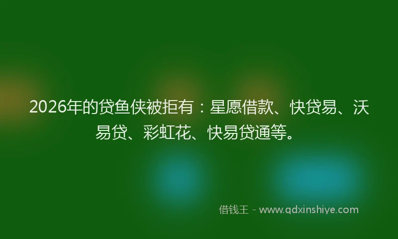 2026年的贷鱼侠被拒有：星愿借款、快贷易、沃易贷、彩虹花、快易贷通等。