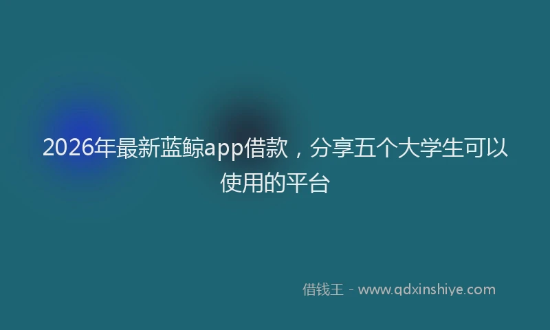 2026年最新蓝鲸app借款，分享五个大学生可以使用的平台