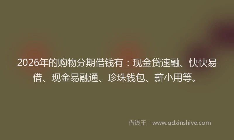 2026年的购物分期借钱有：现金贷速融、快快易借、现金易融通、珍珠钱包、薪小用等。
