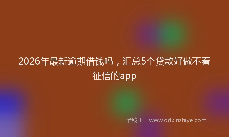 2026年最新逾期借钱吗，汇总5个贷款好做不看征信的app