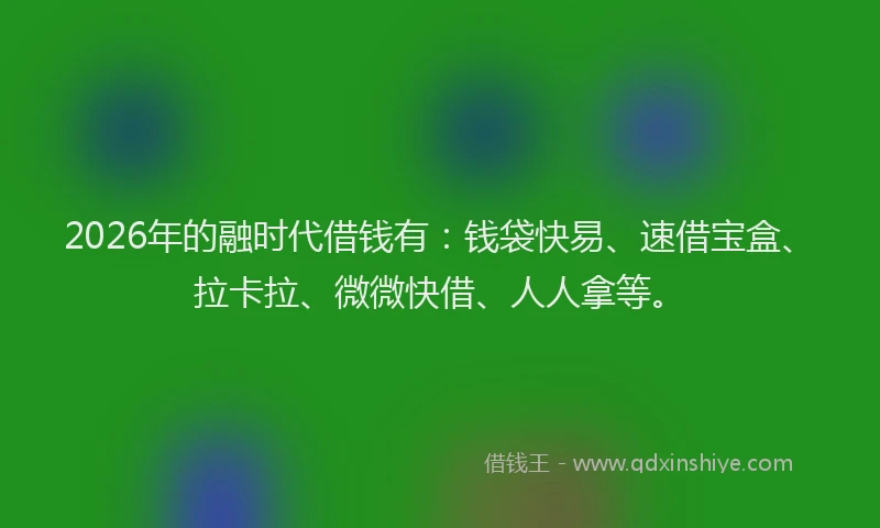 2026年的融时代借钱有：钱袋快易、速借宝盒、拉卡拉、微微快借、人人拿等。