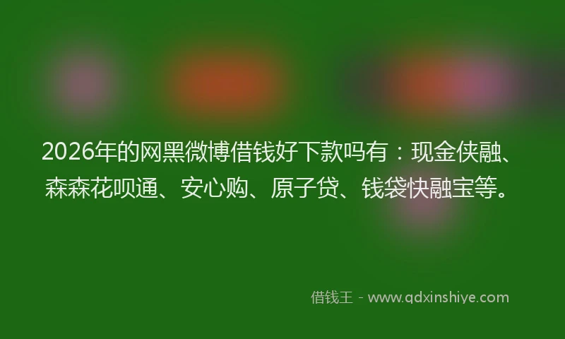 2026年的网黑微博借钱好下款吗有：现金侠融、森森花呗通、安心购、原子贷、钱袋快融宝等。