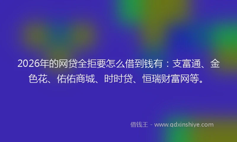 2026年的网贷全拒要怎么借到钱有：支富通、金色花、佑佑商城、时时贷、恒瑞财富网等。