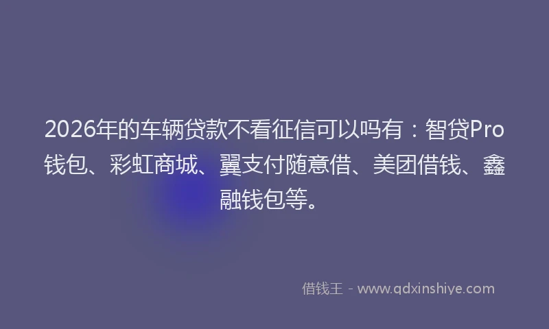 2026年的车辆贷款不看征信可以吗有：智贷Pro钱包、彩虹商城、翼支付随意借、美团借钱、鑫融钱包等。