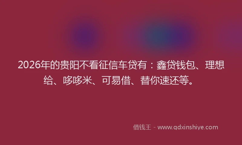 2026年的贵阳不看征信车贷有：鑫贷钱包、理想给、哆哆米、可易借、替你速还等。