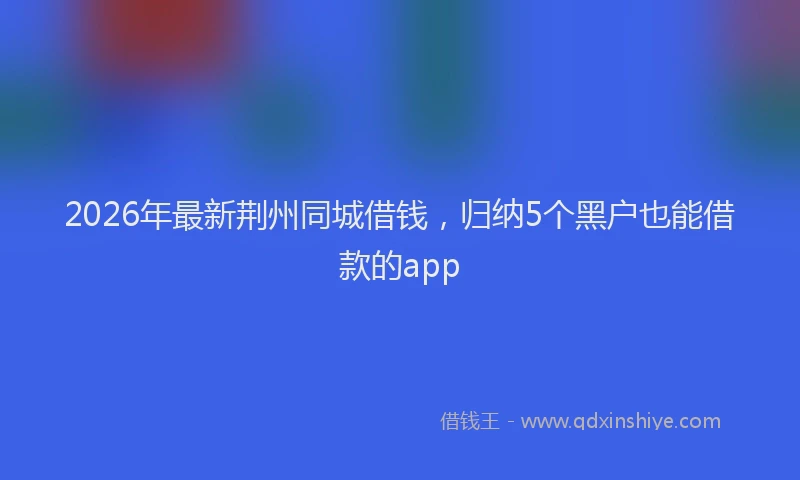 2026年最新荆州同城借钱，归纳5个黑户也能借款的app