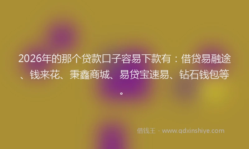2026年的那个贷款口子容易下款有：借贷易融途、钱来花、秉鑫商城、易贷宝速易、钻石钱包等。