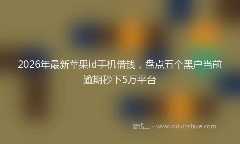 2026年最新苹果id手机借钱，盘点五个黑户当前逾期秒下5万平台