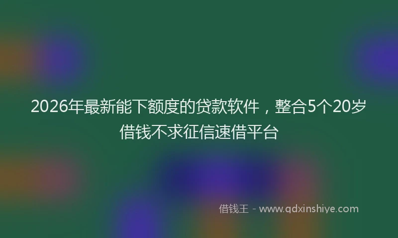 2026年最新能下额度的贷款软件，整合5个20岁借钱不求征信速借平台