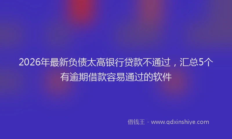 2026年最新负债太高银行贷款不通过，汇总5个有逾期借款容易通过的软件