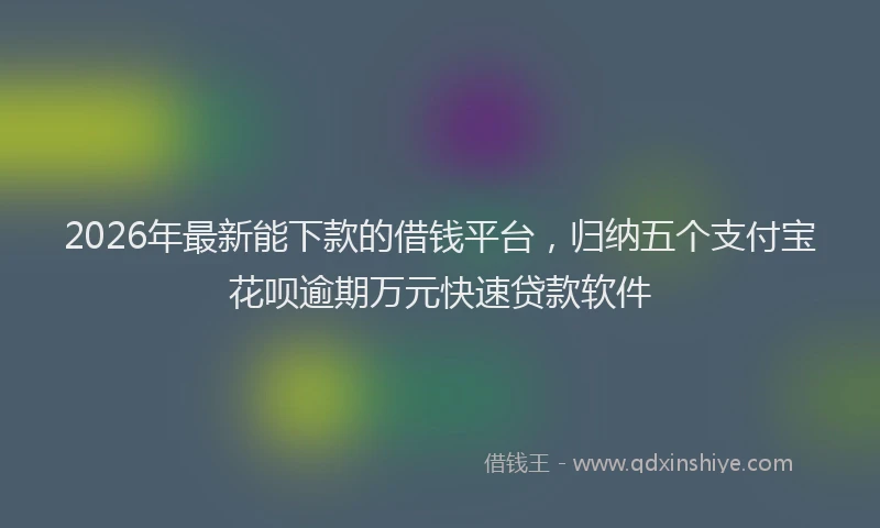 2026年最新能下款的借钱平台，归纳五个支付宝花呗逾期万元快速贷款软件