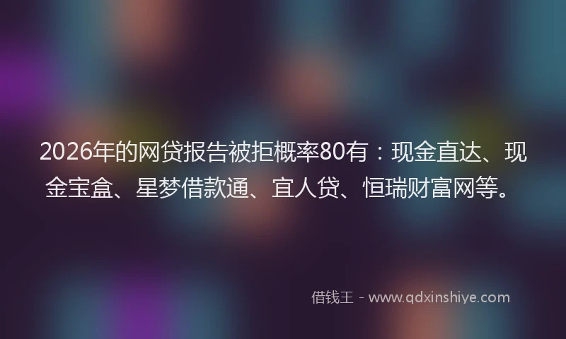 2026年的网贷报告被拒概率80有：现金直达、现金宝盒、星梦借款通、宜人贷、恒瑞财富网等。