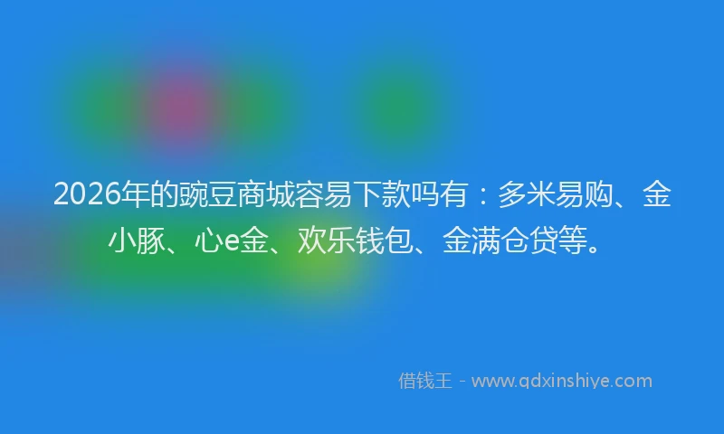 2026年的豌豆商城容易下款吗有：多米易购、金小豚、心e金、欢乐钱包、金满仓贷等。