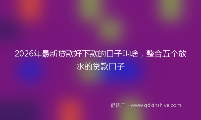 2026年最新贷款好下款的口子叫啥，整合五个放水的贷款口子