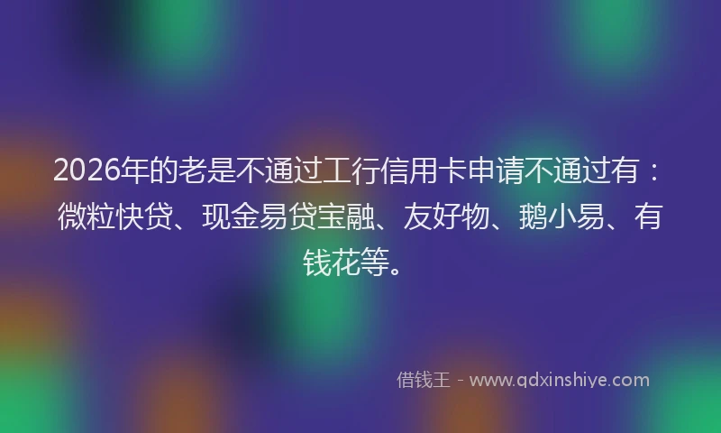 2026年的老是不通过工行信用卡申请不通过有：微粒快贷、现金易贷宝融、友好物、鹅小易、有钱花等。