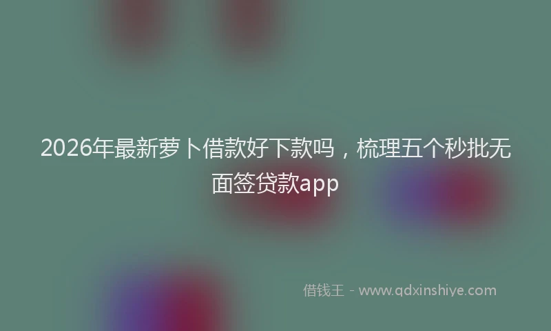 2026年最新萝卜借款好下款吗，梳理五个秒批无面签贷款app
