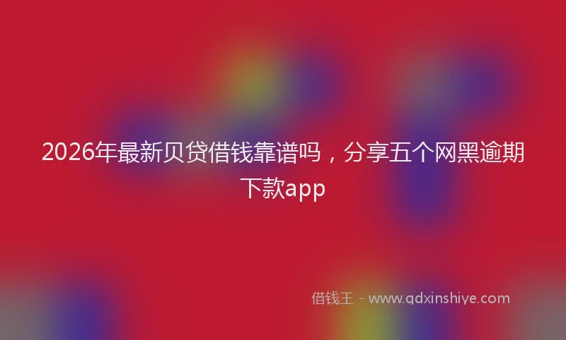 2026年最新贝贷借钱靠谱吗，分享五个网黑逾期下款app