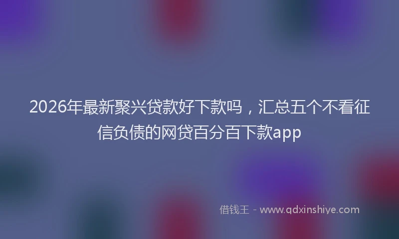 2026年最新聚兴贷款好下款吗，汇总五个不看征信负债的网贷百分百下款app