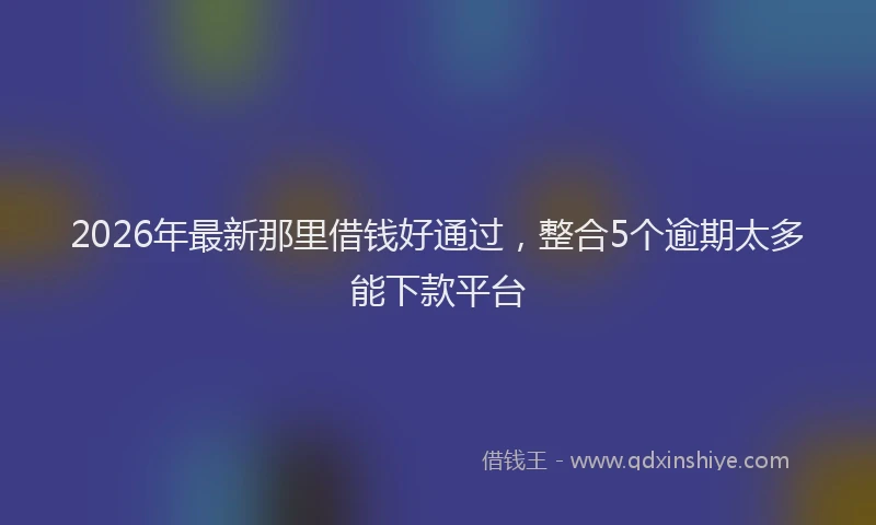 2026年最新那里借钱好通过，整合5个逾期太多能下款平台