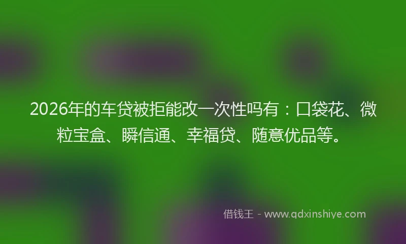 2026年的车贷被拒能改一次性吗有：口袋花、微粒宝盒、瞬信通、幸福贷、随意优品等。