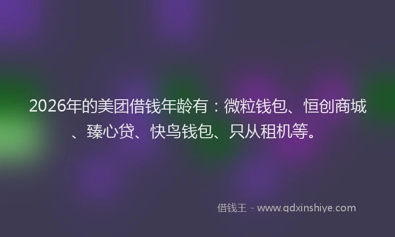 2026年的美团借钱年龄有：微粒钱包、恒创商城、臻心贷、快鸟钱包、只从租机等。